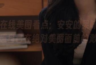 丽柜 – 在线美图看点：安安的果味丝滑，深感自己在绝对美丽面前的渺小
