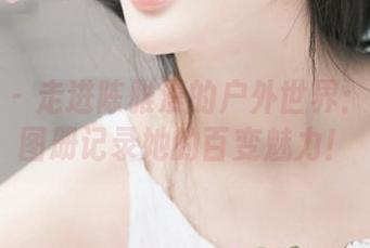 尤果网 – 走进陈雅漫的户外世界：原图与图册记录她的百变魅力！
